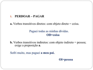 1.   PERDOAR – PAGAR

a. Verbos transitivos diretos: com objeto direto = coisa.

               Paguei todas as minhas dívidas.
                            OD=coisa

b. Verbos transitivos indiretos: com objeto indireto = pessoa;
    exige a preposição a.

Sofri muito, mas paguei a meu pai.

                                        OI=pessoa
 