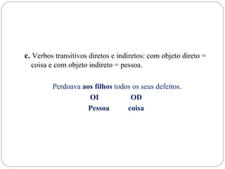 c. Verbos transitivos diretos e indiretos: com objeto direto =
  coisa e com objeto indireto = pessoa.

         Perdoava aos filhos todos os seus defeitos.
                    OI            OD
                    Pessoa       coisa
 
