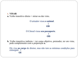 1. VISAR
a. Verbo transitivo direto = mirar ou dar visto.

                         O atirador visou o animal.
                                             ↑
                                           OD

                     O Cônsul visou seu passaporte.
                                           ↑
                                          OD

b. Verbo transitivo indireto = ter como objetivo, pretender, ter em vista;
   pede complemento com a preposição a.

  Ele visa ao cargo de diretor, mas não tem as mínimas condições para
  conseguir. ↑
            OI
 