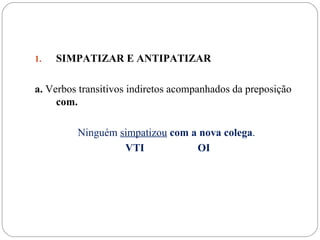 1.   SIMPATIZAR E ANTIPATIZAR

a. Verbos transitivos indiretos acompanhados da preposição
     com.

         Ninguém simpatizou com a nova colega.
                  VTI            OI
 