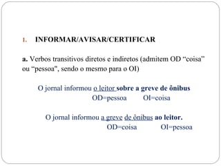 1.   INFORMAR/AVISAR/CERTIFICAR

a. Verbos transitivos diretos e indiretos (admitem OD “coisa”
ou “pessoa", sendo o mesmo para o OI)

     O jornal informou o leitor sobre a greve de ônibus
                      OD=pessoa          OI=coisa

       O jornal informou a greve de ônibus ao leitor.
                           OD=coisa          OI=pessoa
 