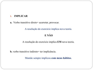 1.   IMPLICAR

a. Verbo transitivo direto= acarretar, provocar.

              A resolução do exercício implica nova teoria.

                                  E NÃO

            A resolução do exercício implica EM nova teoria.


b. verbo transitivo indireto= ter implicância.

              Mamãe sempre implicou com meus hábitos.
 