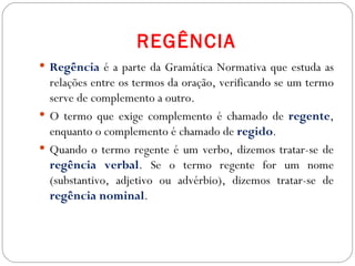 REGÊNCIA
 Regência é a parte da Gramática Normativa que estuda as
  relações entre os termos da oração, verificando se um termo
  serve de complemento a outro.
 O termo que exige complemento é chamado de regente,
  enquanto o complemento é chamado de regido.
 Quando o termo regente é um verbo, dizemos tratar-se de
  regência verbal. Se o termo regente for um nome
  (substantivo, adjetivo ou advérbio), dizemos tratar-se de
  regência nominal.
 