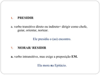 1.   PRESIDIR

a. verbo transitivo direto ou indireto= dirigir como chefe,
     guiar, orientar, nortear.

                 Ele presidiu o (ao) encontro.

7.   MORAR/ RESIDIR

a. verbo intransitivo, mas exige a preposição EM.

                    Ela mora na Epitácio.
 