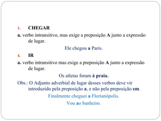 1.    CHEGAR
a. verbo intransitivo, mas exige a preposição A junto a expressão
      de lugar.
                         Ele chegou a Paris.
4.    IR
a. verbo intransitivo mas exige a preposição A junto a expressão
      de lugar.
                      Os atletas foram à praia.
Obs.: O Adjunto adverbial de lugar desses verbos deve vir
      introduzido pela preposição a, e não pela preposição em.
                Finalmente cheguei a Florianópolis.
                          Vou ao banheiro.
 