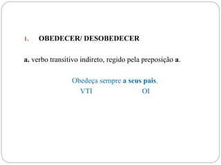 1.   OBEDECER/ DESOBEDECER

a. verbo transitivo indireto, regido pela preposição a.

                Obedeça sempre a seus pais.
                  VTI                OI
 