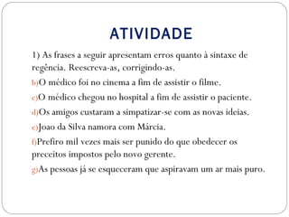 ATIVIDADE
1) As frases a seguir apresentam erros quanto à sintaxe de
regência. Reescreva-as, corrigindo-as.
b)O médico foi no cinema a fim de assistir o filme.
c)O médico chegou no hospital a fim de assistir o paciente.
d)Os amigos custaram a simpatizar-se com as novas ideias.
e)Joao da Silva namora com Márcia.
f)Prefiro mil vezes mais ser punido do que obedecer os
preceitos impostos pelo novo gerente.
g)As pessoas já se esqueceram que aspiravam um ar mais puro.
 
