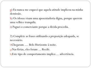g) Eu nunca me esqueci que aquela atitude implicou na minha
demissão.
h) Os idosos visam uma aposentadoria digna, porque querem
uma velhice tranquila.
i) Paguei o comerciante porque a dívida procedia.

2) Complete as frases utilizando a preposição adequada, se
necessário.
f)Chegaram .... Belo Horizonte à noite.
g)Nas férias, eles foram ... Recife.
h)Este tipo de comportamento implica ... advertência.
 