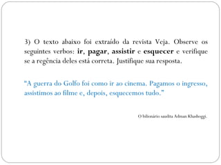 3) O texto abaixo foi extraído da revista Veja. Observe os
seguintes verbos: ir, pagar, assistir e esquecer e verifique
se a regência deles está correta. Justifique sua resposta.

“A guerra do Golfo foi como ir ao cinema. Pagamos o ingresso,
assistimos ao filme e, depois, esquecemos tudo.”

                                     O bilionário saudita Adman Khashoggi.
 