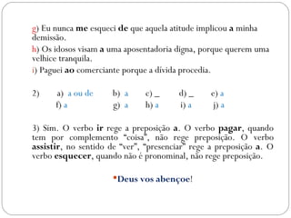 g) Eu nunca me esqueci de que aquela atitude implicou a minha
demissão.
h) Os idosos visam a uma aposentadoria digna, porque querem uma
velhice tranquila.
i) Paguei ao comerciante porque a dívida procedia.

2)    a) a ou de      b) a     c) _     d) _    e) a
      f) a            g) a     h) a     i) a     j) a

3) Sim. O verbo ir rege a preposição a. O verbo pagar, quando
tem por complemento “coisa”, não rege preposição. O verbo
assistir, no sentido de “ver”, “presenciar” rege a preposição a. O
verbo esquecer, quando não é pronominal, não rege preposição.

                      Deus vos abençoe!
 
