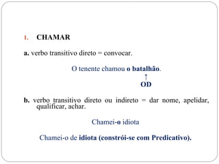1.   CHAMAR

a. verbo transitivo direto = convocar.

                O tenente chamou o batalhão.
                                       ↑
                                     OD

b. verbo transitivo direto ou indireto = dar nome, apelidar,
    qualificar, achar.

                       Chamei-o idiota

     Chamei-o de idiota (constrói-se com Predicativo).
 