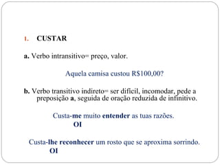 1.     CUSTAR

a. Verbo intransitivo= preço, valor.

                Aquela camisa custou R$100,00?

b. Verbo transitivo indireto= ser difícil, incomodar, pede a
    preposição a, seguida de oração reduzida de infinitivo.

            Custa-me muito entender as tuas razões.
                  OI

     Custa-lhe reconhecer um rosto que se aproxima sorrindo.
            OI
 
