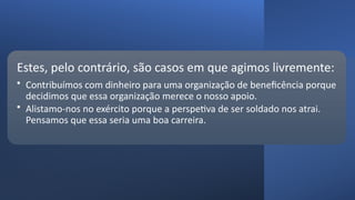Estes, pelo contrário, são casos em que agimos livremente:
• Contribuímos com dinheiro para uma organização de beneficência porque
decidimos que essa organização merece o nosso apoio.
• Alistamo-nos no exército porque a perspetiva de ser soldado nos atrai.
Pensamos que essa seria uma boa carreira.
 