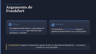 ARGUMENTO COMPATIBILISTA
Argumento de
Frankfurt
Cenário
Um agente decide fazer A, mas existe um
mecanismo oculto que interviria caso
decidisse o contrário.
Resultado
O mecanismo não intervém porque o
agente já decide fazer A por conta própria.
Conclusão: O agente é responsável, apesar de não ter alternativas disponíveis — se tentasse
escolher B, seria impedido.
 