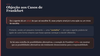 CRÍTICA
Objeção aos Casos de
Frankfurt
Se o agente dá um sinal de que vai escolher B, esse próprio sinal já é uma ação ou um início
de escolha.
Portanto, existe um pequeno momento — uma "centelha" — em que o agente poderia ter
agido de outra forma (mesmo que fosse apenas começar a decidir diferente).
Se há uma centelha de possibilidades alternativas, o exemplo de Frankfurt falha em mostrar
que as possibilidades alternativas são totalmente desnecessárias para a responsabilidade.
 