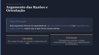 ARGUMENTO COMPATIBILISTA
Argumento das Razões e
Orientação
Tese Principal
Este argumento foca-se na capacidade de agir por motivos racionais e de responder por
esses motivos, mesmo que a ação tenha causas prévias.
Liberdade
Ser capaz de agir por razões e responder por
elas
Orientação
Conseguimos orientar o nosso
comportamento mesmo se o determinismo
for verdadeiro
 