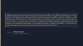 "
"Algumas pessoas pensam que nunca é possível fazermos qualquer coisa diferente daquilo que, de facto,
fazemos. Reconhecem que aquilo que fazemos depende das nossas escolhas, decisões e desejos (...) Mas
afirmam que, em cada caso, as circunstâncias que existem antes de agirmos determinam as
nossas ações e tornam-nas inevitáveis. O total das experiências, desejos e conhecimentos de uma
pessoa, a sua constituição hereditária, as circunstâncias sociais e a natureza da escolha (...) combinam-se
todos para fazerem com que uma ação particular seja inevitável."
Thomas Nagel
Que Quer Dizer Tudo Isto?
 