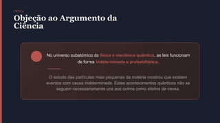 CRÍTICA
Objeção ao Argumento da
Ciência
No universo subatómico da física e mecânica quântica, as leis funcionam
de forma indeterminada e probabilística.
O estudo das partículas mais pequenas da matéria mostrou que existem
eventos com causa indeterminada. Estes acontecimentos quânticos não se
seguem necessariamente uns aos outros como efeitos de causa.
 