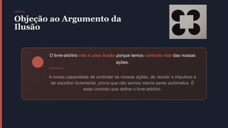 CRÍTICA
Objeção ao Argumento da
Ilusão
O livre-arbítrio não é uma ilusão porque temos controlo real das nossas
ações.
A nossa capacidade de controlar as nossas ações, de resistir a impulsos e
de escolher livremente, prova que não somos meros seres autómatos. É
esse controlo que define o livre-arbítrio.
 