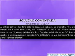 SOLUÇÃO COMENTADA
pontuação na IDECAN
A	 análise	 correta	 dos	 itens	 está	 na	 sequência	 indicada	 na	 alternativa	 “b”.	 Em	
tempo:	 em	 II,	 deve	 haver	 crase,	 pois	 “obedecer”	 é	 VTD	 e	 “leis”	 é	 substantivo	
feminino;	em	IV,	a	crase	é	obrigatória	[locuções	adverbiais	iniciadas	por	“a”	devem	
receber	o	acento	grave;	com	exceção	de	“a	distância”];	em	V,	a	expressão	“bater	à	
porta”	significa	“chamar”.
 