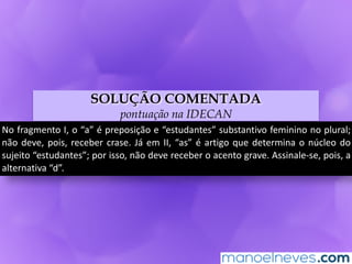 SOLUÇÃO COMENTADA
pontuação na IDECAN
No	fragmento	I,	o	“a”	é	preposição	e	“estudantes”	substantivo	feminino	no	plural;	
não	deve,	pois,	receber	crase.	Já	em	II,	“as”	é	artigo	que	determina	o	núcleo	do	
sujeito	“estudantes”;	por	isso,	não	deve	receber	o	acento	grave.	Assinale-se,	pois,	a	
alternativa	“d”.
 