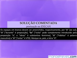SOLUÇÃO COMENTADA
pontuação na IDECAN
Os	espaços	em	branco	devem	ser	preenchidos,	respectivamente,	por	“a”	[ao	sul],	
“a”	 [“durante”	 é	 preposição],	 “às”	 [“visita”	 pede	 complemento	 introduzido	 pela	
preposição	 “a”,	 e	 “obras”	 é	 substantivo	 feminino],	 “a”	 [“hábitos”	 é	 palavra	
masculina]	e	“a”	[“evitar”	é	VTD].	Marque-se,	pois,	a	letra	“d”.
 