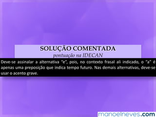 SOLUÇÃO COMENTADA
pontuação na IDECAN
Deve-se	 assinalar	 a	 alternativa	 “e”,	 pois,	 no	 contexto	 frasal	 ali	 indicado,	 o	 “a”	 é	
apenas	uma	preposição	que	indica	tempo	futuro.	Nas	demais	alternativas,	deve-se	
usar	o	acento	grave.
 