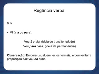 Regência verbal
8. Ir
• VI (ir a ou para):
Vou à praia. (ideia de transitoriedade)
Vou para casa. (ideia de permanência)
Observação: Embora usual, em textos formais, é bom evitar a
preposição em: vou na praia.
 