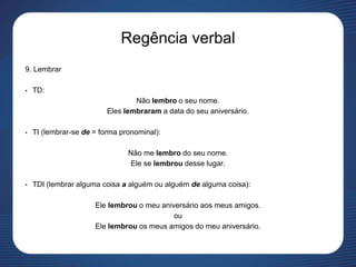 Regência verbal
9. Lembrar
• TD:
Não lembro o seu nome.
Eles lembraram a data do seu aniversário.
• TI (lembrar-se de = forma pronominal):
Não me lembro do seu nome.
Ele se lembrou desse lugar.
• TDI (lembrar alguma coisa a alguém ou alguém de alguma coisa):
Ele lembrou o meu aniversário aos meus amigos.
ou
Ele lembrou os meus amigos do meu aniversário.
 