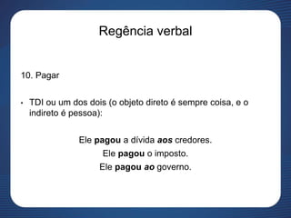 Regência verbal
10. Pagar
• TDI ou um dos dois (o objeto direto é sempre coisa, e o
indireto é pessoa):
Ele pagou a dívida aos credores.
Ele pagou o imposto.
Ele pagou ao governo.
 