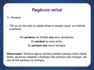 Regência verbal
11. Perdoar
• TDI ou um dos dois (o objeto direto é sempre coisa, e o indireto
é pessoa):
Ele perdoou as dívidas aos seus devedores.
Eu perdoei os seus erros.
Eu perdoei aos meus inimigos.
Observação: Embora alguns autores aceitem pessoa como objeto
direto, devemos respeitar a tradição: Ele perdoou aos inimigos, em
vez de Ele perdoou os inimigos.
 