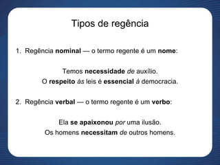 Tipos de regência
1. Regência nominal — o termo regente é um nome:
Temos necessidade de auxílio.
O respeito às leis é essencial à democracia.
2. Regência verbal — o termo regente é um verbo:
Ela se apaixonou por uma ilusão.
Os homens necessitam de outros homens.
 