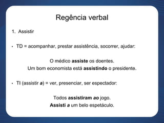 Regência verbal
1. Assistir
• TD = acompanhar, prestar assistência, socorrer, ajudar:
O médico assiste os doentes.
Um bom economista está assistindo o presidente.
• TI (assistir a) = ver, presenciar, ser espectador:
Todos assistiram ao jogo.
Assisti a um belo espetáculo.
 