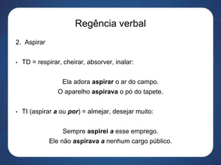 Regência verbal
2. Aspirar
• TD = respirar, cheirar, absorver, inalar:
Ela adora aspirar o ar do campo.
O aparelho aspirava o pó do tapete.
• TI (aspirar a ou por) = almejar, desejar muito:
Sempre aspirei a esse emprego.
Ele não aspirava a nenhum cargo público.
 