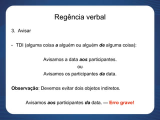 Regência verbal
3. Avisar
• TDI (alguma coisa a alguém ou alguém de alguma coisa):
Avisamos a data aos participantes.
ou
Avisamos os participantes da data.
Observação: Devemos evitar dois objetos indiretos.
Avisamos aos participantes da data. — Erro grave!
 