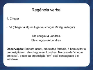 Regência verbal
4. Chegar
• VI (chegar a algum lugar ou chegar de algum lugar):
Ele chegou a Londres.
Ele chegou de Londres.
Observação: Embora usual, em textos formais, é bom evitar a
preposição em: ele chegou em Londres. No caso de “chegar
em casa”, o uso da preposição “em” está consagrado e é
inevitável.
 