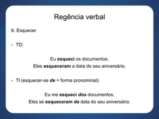 Regência verbal
6. Esquecer
• TD:
Eu esqueci os documentos.
Eles esqueceram a data do seu aniversário.
• TI (esquecer-se de = forma pronominal):
Eu me esqueci dos documentos.
Eles se esqueceram da data do seu aniversário.
 