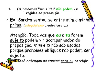 4. Os pronomes "eu" e "tu" não podem vir
regidos de preposição.
• Ex: Sandra sentou-se entre mim e minha
prima. (coloquialismo ...entre eu e.....)
Atenção! Toda vez que eu e tu forem
sujeito podem vir acompanhados de
preposição. Mim e ti não são usados
porque pronomes oblíquos não podem ser
sujeito.
Ex: Você entregou os textos para eu corrigir.
 