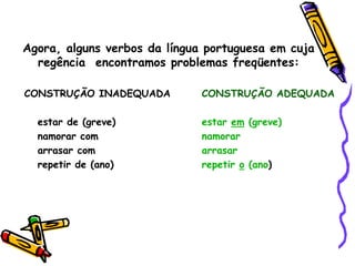 Agora, alguns verbos da língua portuguesa em cuja
regência encontramos problemas freqüentes:
CONSTRUÇÃO INADEQUADA CONSTRUÇÃO ADEQUADA
estar de (greve) estar em (greve)
namorar com namorar
arrasar com arrasar
repetir de (ano) repetir o (ano)
 
