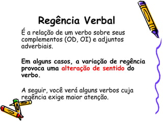 Regência Verbal
É a relação de um verbo sobre seus
complementos (OD, OI) e adjuntos
adverbiais.
Em alguns casos, a variação de regência
provoca uma alteração de sentido do
verbo.
A seguir, você verá alguns verbos cuja
regência exige maior atenção.
 