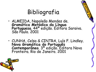Bibliografia
• ALMEIDA, Napoleão Mendes de.
Gramática Metódica da Língua
Portuguesa. 44ª edição. Editora Saraiva.
São Paulo. 2001
• CUNHA, Celso & CINTRA, Luís F. Lindley.
Nova Gramática do Português
Contemporâneo. 3ª edição. Editora Nova
Fronteira. Rio de Janeiro. 2001
 