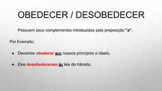 OBEDECER / DESOBEDECER
Possuem seus complementos introduzidos pela preposição "a".
Por Exemplo:
● Devemos obedecer aos nossos princípios e ideais.
● Eles desobedeceram às leis do trânsito.
 