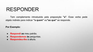RESPONDER
Tem complemento introduzido pela preposição "a". Esse verbo pede
objeto indireto para indicar "a quem" ou"ao que" se responde.
Por Exemplo:
● Respondi ao meu patrão.
● Respondemos às perguntas.
● Respondeu-lhe à altura.
 