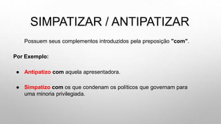 SIMPATIZAR / ANTIPATIZAR
Possuem seus complementos introduzidos pela preposição "com".
Por Exemplo:
● Antipatizo com aquela apresentadora.
● Simpatizo com os que condenam os políticos que governam para
uma minoria privilegiada.
 