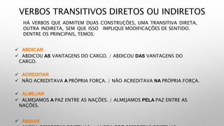 VERBOS TRANSITIVOS DIRETOS OU INDIRETOS
HÁ VERBOS QUE ADMITEM DUAS CONSTRUÇÕES, UMA TRANSITIVA DIRETA,
OUTRA INDIRETA, SEM QUE ISSO IMPLIQUE MODIFICAÇÕES DE SENTIDO.
DENTRE OS PRINCIPAIS, TEMOS:
 ABDICAR
 ABDICOU AS VANTAGENS DO CARGO. / ABDICOU DAS VANTAGENS DO
CARGO.
 ACREDITAR
 NÃO ACREDITAVA A PRÓPRIA FORÇA. / NÃO ACREDITAVA NA PRÓPRIA FORÇA.
 ALMEJAR
 ALMEJAMOS A PAZ ENTRE AS NAÇÕES. / ALMEJAMOS PELA PAZ ENTRE AS
NAÇÕES.
 ANSIAR
 