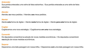 Anteceder
Sua partida antecedeu uma série de fatos estranhos. / Sua partida antecedeu a uma série de fatos
estranhos.
Atender
Atendeu os meus pedidos. / Atendeu aos meus pedidos.
Atentar
Atente esta forma de digitar. / Atente nesta forma de digitar. / Atente para esta forma de digitar.
Cogitar
Cogitávamos uma nova estratégia. / Cogitávamos em uma nova estratégia.
Consentir
Os deputados consentiram a adoção de novas medidas econômicas. / Os deputados consentiram
naadoção de novas medidas econômicas.
Deparar
Deparamos uma bela paisagem em nossa trilha. / Deparamos com uma bela paisagem em nossa trilha.
 