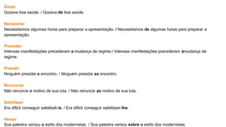 Gozar
Gozava boa saúde. / Gozava de boa saúde.
Necessitar
Necessitamos algumas horas para preparar a apresentação. / Necessitamos de algumas horas para preparar a
apresentação.
Preceder
Intensas manifestações precederam a mudança de regime./ Intensas manifestações precederam àmudança de
regime.
Presidir
Ninguém presidia o encontro. / Ninguém presidia ao encontro.
Renunciar
Não renuncie o motivo de sua luta. / Não renuncie ao motivo de sua luta.
Satisfazer
Era difícil conseguir satisfazê-la. / Era difícil conseguir satisfazer-lhe.
Versar
Sua palestra versou o estilo dos modernistas. / Sua palestra versou sobre o estilo dos modernistas.
 