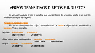 VERBOS TRANSITIVOS DIRETOS E INDIRETOS
Os verbos transitivos diretos e indiretos são acompanhados de um objeto direto e um indireto.
Merecem destaque, nesse grupo:
Agradecer, Perdoar e Pagar
São verbos que apresentam objeto direto relacionado a coisas e objeto indireto relacionado a
pessoas. Veja os exemplos:
Agradeço aos ouvintes
Objeto Indireto
a audiência.
Objeto Direto
Cristo ensina que é preciso perdoar o pecado ao pecador.
Objeto Direto Objeto Indireto
Paguei o débito ao cobrador.
Objeto Direto Objeto Indireto
 