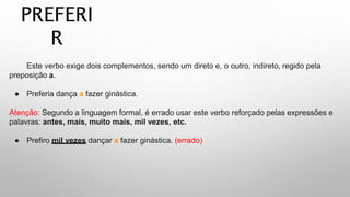 PREFERI
R
Este verbo exige dois complementos, sendo um direto e, o outro, indireto, regido pela
preposição a.
● Preferia dança a fazer ginástica.
Atenção: Segundo a linguagem formal, é errado usar este verbo reforçado pelas expressões e
palavras: antes, mais, muito mais, mil vezes, etc.
● Prefiro mil vezes dançar a fazer ginástica. (errado)
 