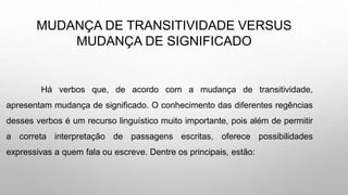 MUDANÇA DE TRANSITIVIDADE VERSUS
MUDANÇA DE SIGNIFICADO
Há verbos que, de acordo com a mudança de transitividade,
apresentam mudança de significado. O conhecimento das diferentes regências
desses verbos é um recurso linguístico muito importante, pois além de permitir
a correta interpretação de passagens escritas, oferece possibilidades
expressivas a quem fala ou escreve. Dentre os principais, estão:
 